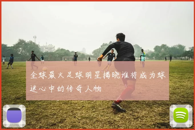 全球最火足球明星揭晓谁将成为球迷心中的传奇人物