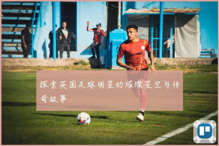 探索英国足球明星的璀璨星空与传奇故事