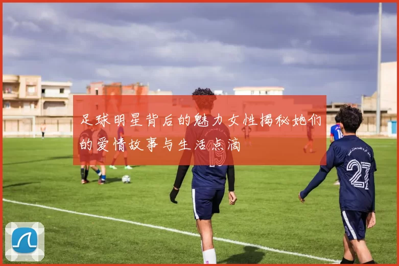 足球明星背后的魅力女性揭秘她们的爱情故事与生活点滴