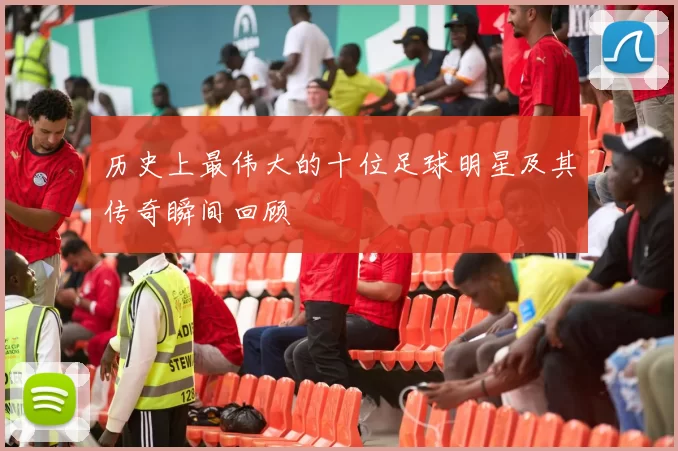 历史上最伟大的十位足球明星及其传奇瞬间回顾