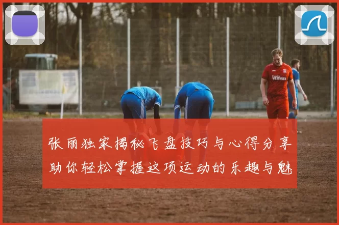 张丽独家揭秘飞盘技巧与心得分享助你轻松掌握这项运动的乐趣与魅力