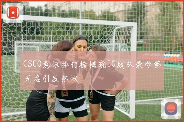 CSGO意识排行榜揭晓IG战队荣登第五名引发热议
