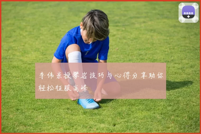 李伟亲授攀岩技巧与心得分享助你轻松征服高峰