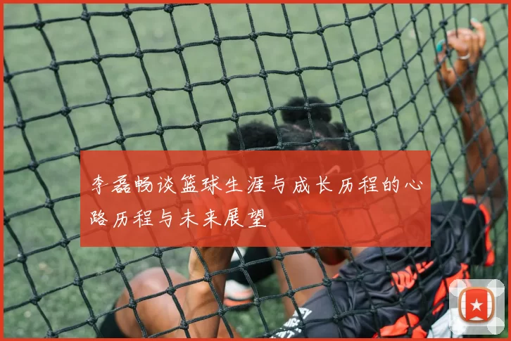 李磊畅谈篮球生涯与成长历程的心路历程与未来展望