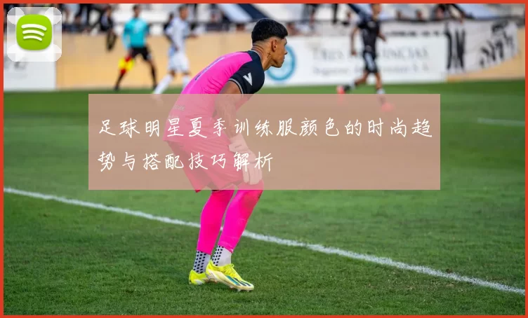 足球明星夏季训练服颜色的时尚趋势与搭配技巧解析