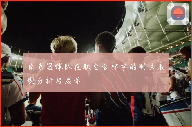 南京篮球队在联合会杯中的耐力表现分析与启示