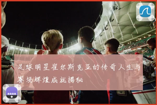 足球明星崔尔斯克亚的传奇人生与赛场辉煌成就揭秘
