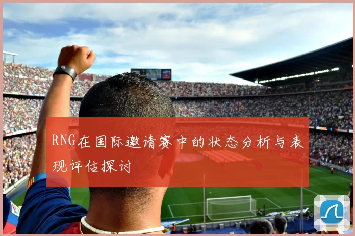 RNG在国际邀请赛中的状态分析与表现评估探讨