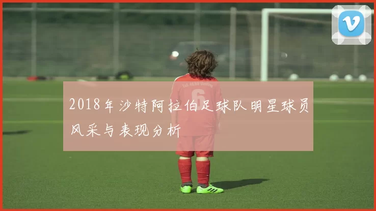 2018年沙特阿拉伯足球队明星球员风采与表现分析