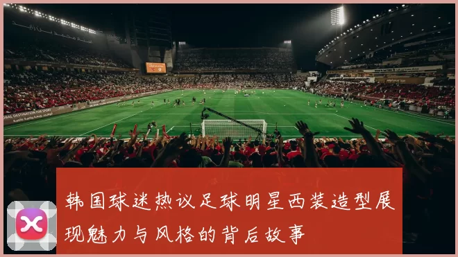 韩国球迷热议足球明星西装造型展现魅力与风格的背后故事