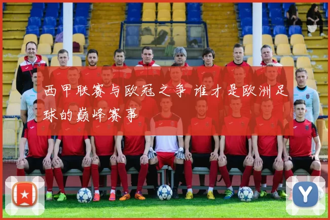 西甲联赛与欧冠之争 谁才是欧洲足球的巅峰赛事
