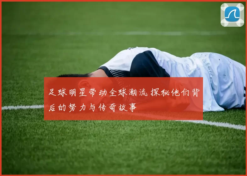 足球明星带动全球潮流 探秘他们背后的努力与传奇故事