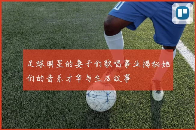 足球明星的妻子们歌唱事业揭秘她们的音乐才华与生活故事