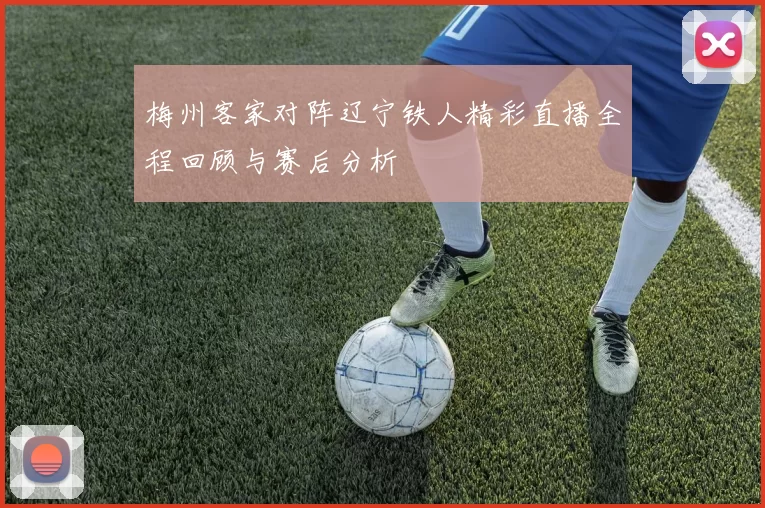 梅州客家对阵辽宁铁人精彩直播全程回顾与赛后分析