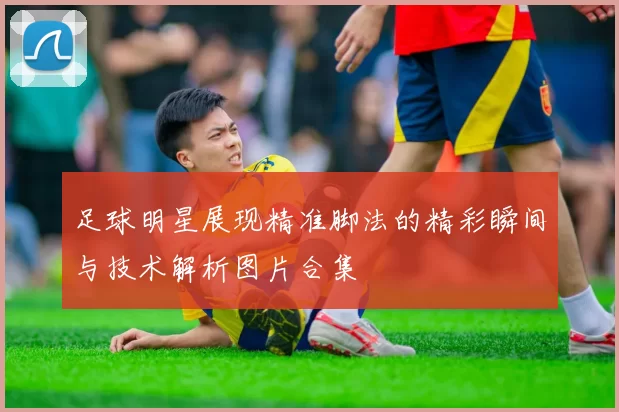 足球明星展现精准脚法的精彩瞬间与技术解析图片合集