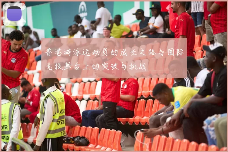 香港游泳运动员的成长之路与国际竞技舞台上的突破与挑战