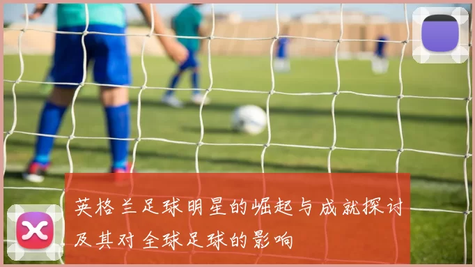 英格兰足球明星的崛起与成就探讨及其对全球足球的影响