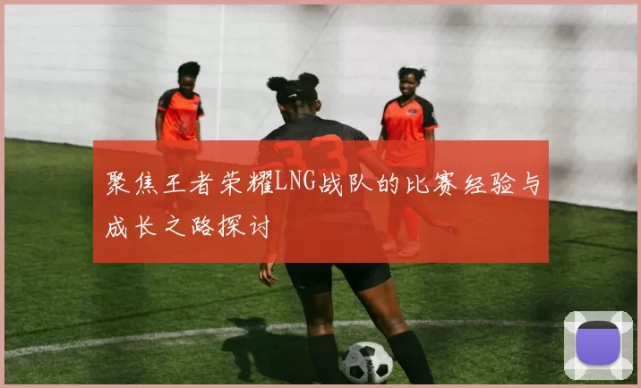 聚焦王者荣耀LNG战队的比赛经验与成长之路探讨