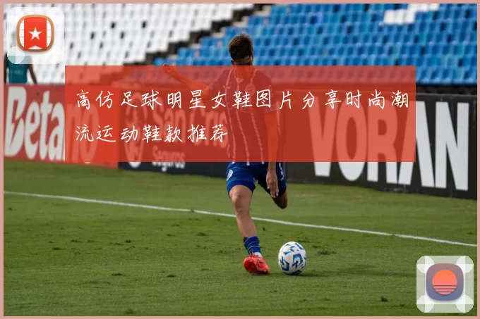 高仿足球明星女鞋图片分享时尚潮流运动鞋款推荐