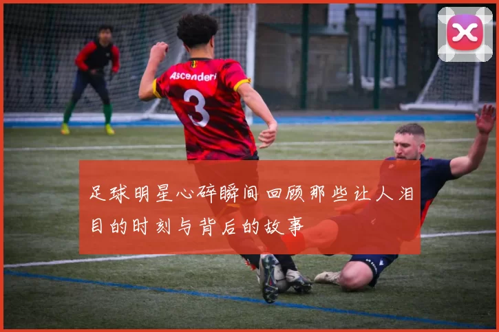 足球明星心碎瞬间回顾那些让人泪目的时刻与背后的故事