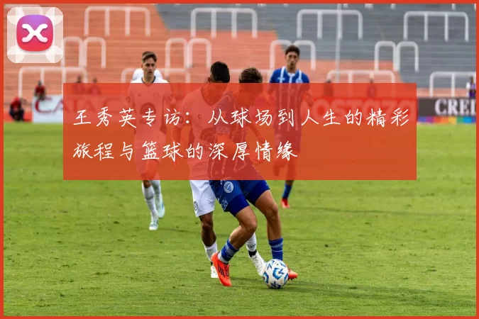 王秀英专访：从球场到人生的精彩旅程与篮球的深厚情缘