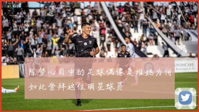 陈梦心目中的足球偶像是谁她为何如此崇拜这位明星球员