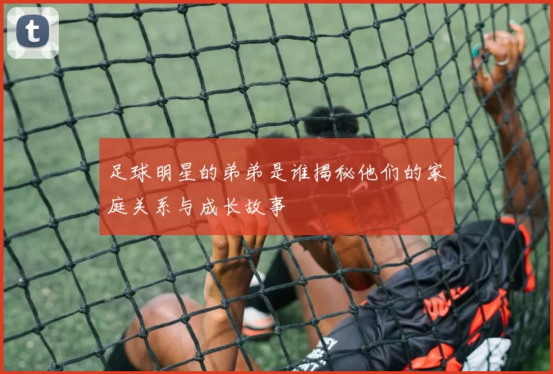 足球明星的弟弟是谁揭秘他们的家庭关系与成长故事