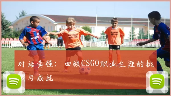 对话黄强：回顾CSGO职业生涯的挑战与成就
