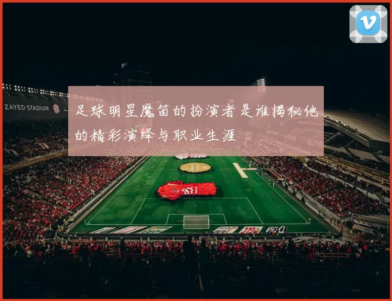 足球明星魔笛的扮演者是谁揭秘他的精彩演绎与职业生涯