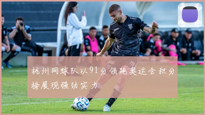 杭州网球队以91分领跑奥运会积分榜展现强劲实力