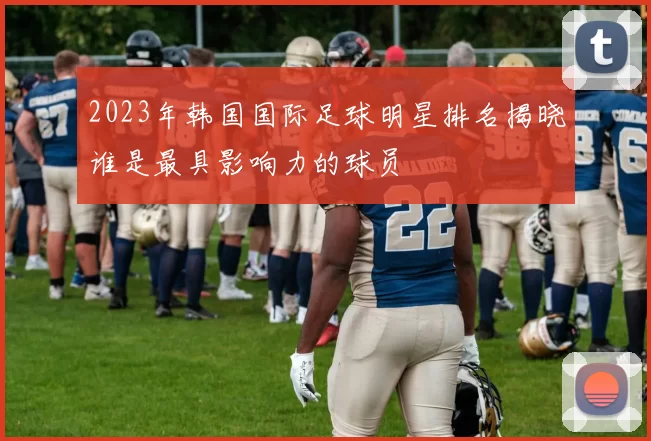 2023年韩国国际足球明星排名揭晓谁是最具影响力的球员