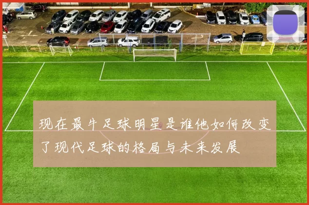 现在最牛足球明星是谁他如何改变了现代足球的格局与未来发展