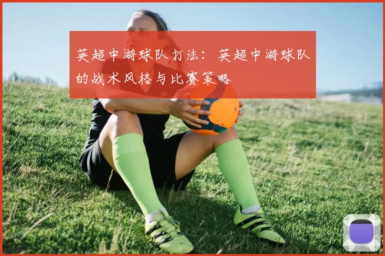 英超中游球队打法：英超中游球队的战术风格与比赛策略