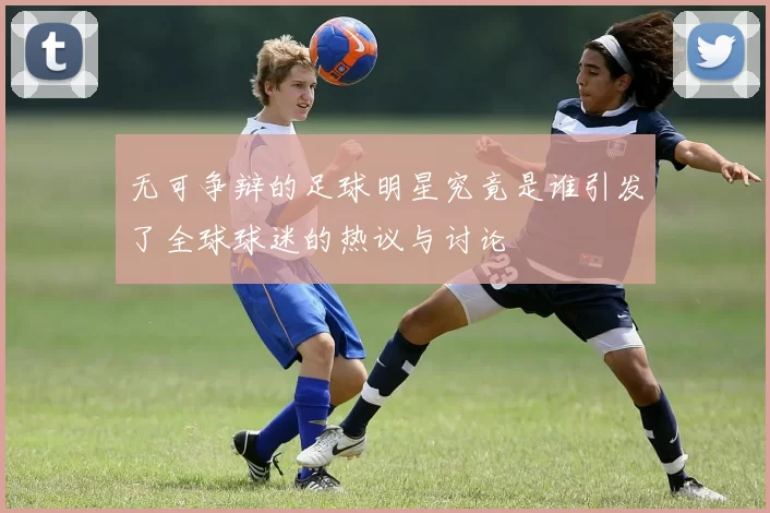 无可争辩的足球明星究竟是谁引发了全球球迷的热议与讨论