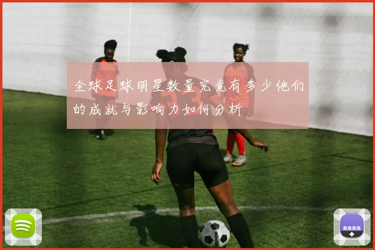 全球足球明星数量究竟有多少他们的成就与影响力如何分析