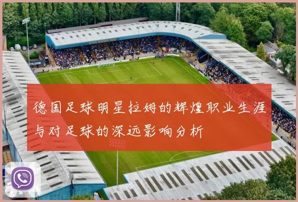 德国足球明星拉姆的辉煌职业生涯与对足球的深远影响分析